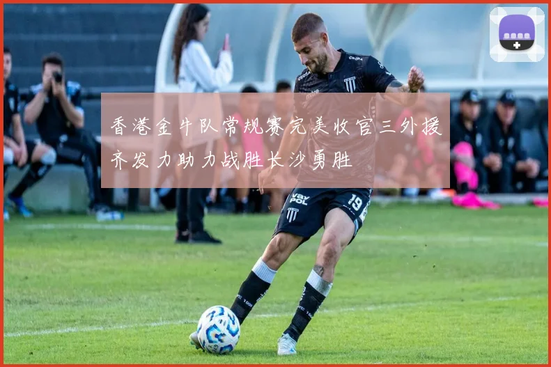 香港金牛队常规赛完美收官三外援齐发力助力战胜长沙勇胜