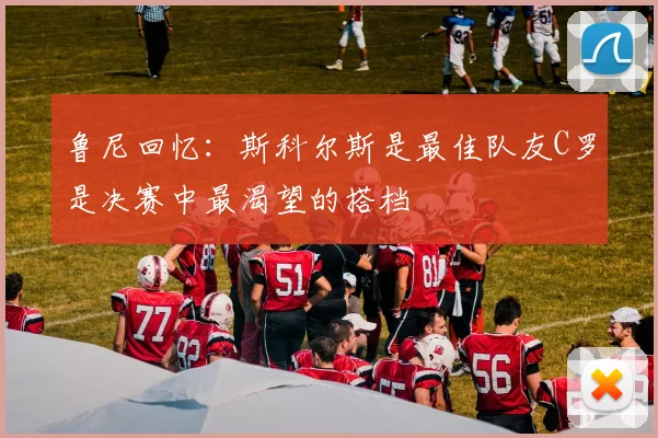 鲁尼回忆：斯科尔斯是最佳队友C罗是决赛中最渴望的搭档