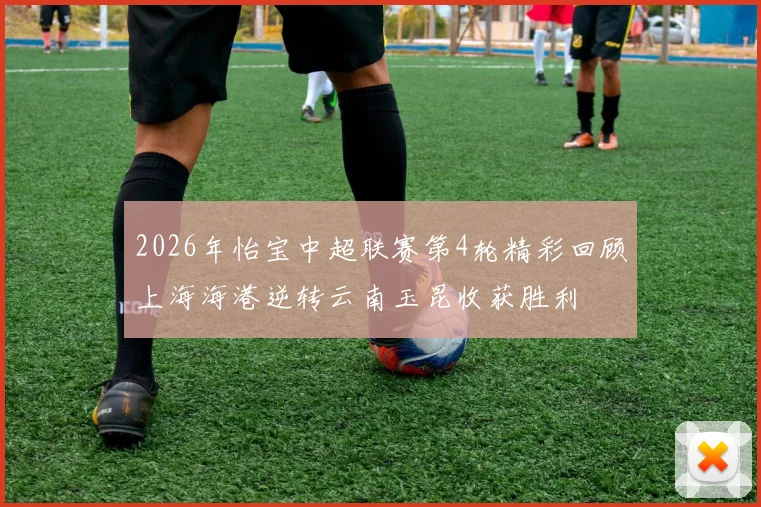 2026年怡宝中超联赛第4轮精彩回顾上海海港逆转云南玉昆收获胜利