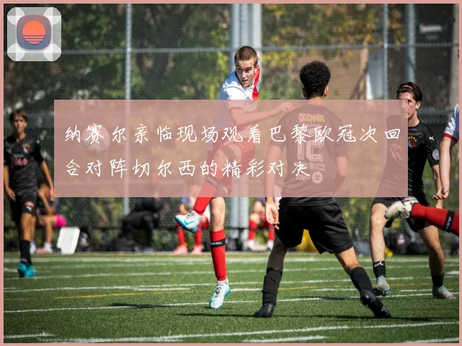 纳赛尔亲临现场观看巴黎欧冠次回合对阵切尔西的精彩对决