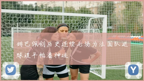 姆巴佩创历史连续七场为法国队进球追平帕潘神迹
