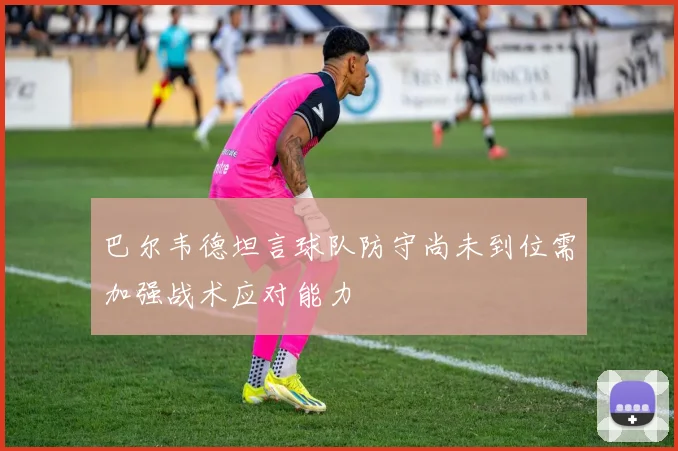 巴尔韦德坦言球队防守尚未到位需加强战术应对能力
