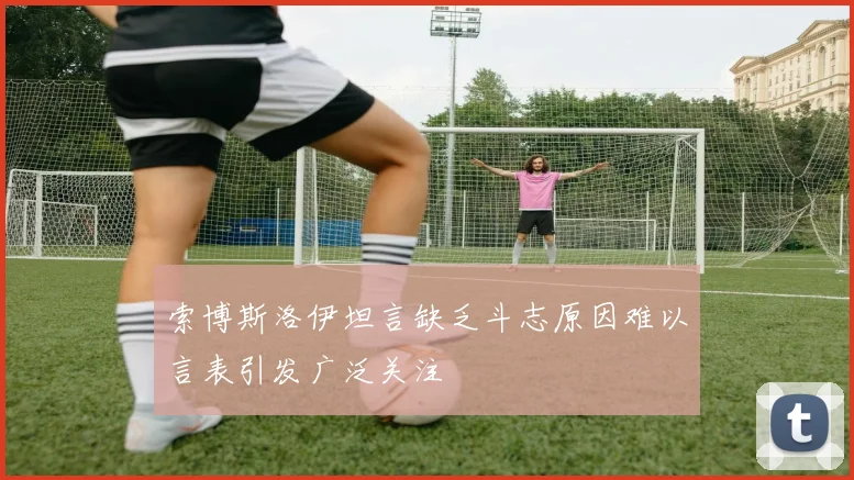 索博斯洛伊坦言缺乏斗志原因难以言表引发广泛关注