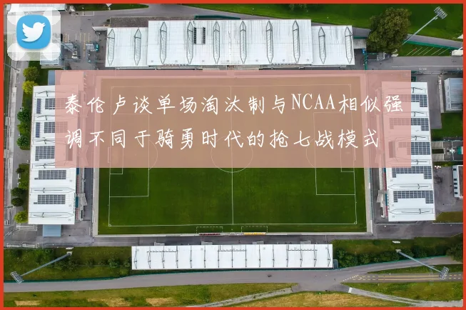泰伦卢谈单场淘汰制与NCAA相似强调不同于骑勇时代的抢七战模式