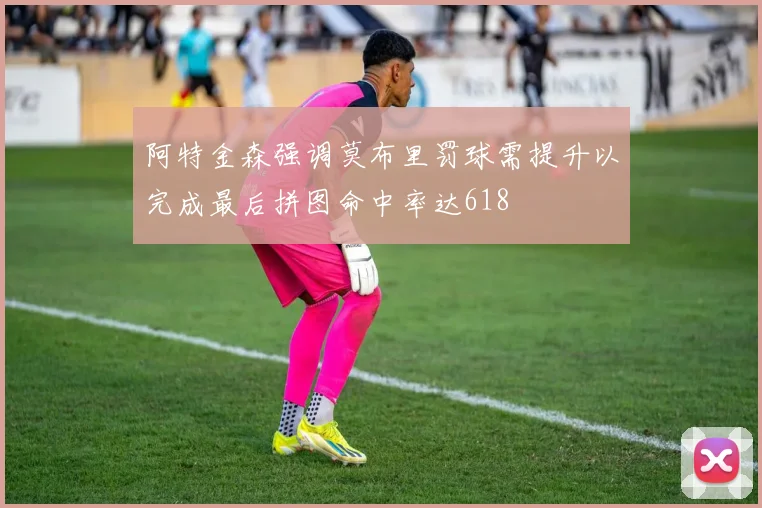 阿特金森强调莫布里罚球需提升以完成最后拼图命中率达618