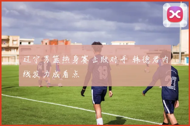 辽宁男篮热身赛击败对手 韩德君内线发力成看点