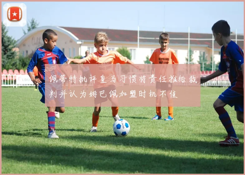 佩蒂特批评皇马习惯将责任推给裁判并认为姆巴佩加盟时机不佳
