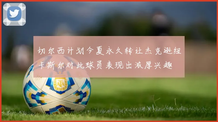 切尔西计划今夏永久转让杰克逊纽卡斯尔对此球员表现出浓厚兴趣