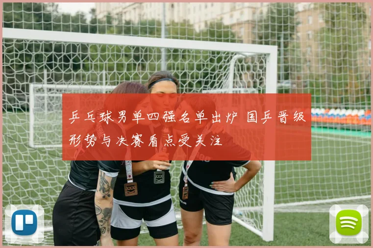 乒乓球男单四强名单出炉 国乒晋级形势与决赛看点受关注